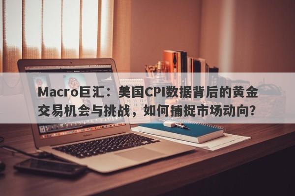 Macro巨汇：美国CPI数据背后的黄金交易机会与挑战，如何捕捉市场动向？