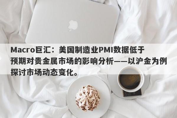 Macro巨汇：美国制造业PMI数据低于预期对贵金属市场的影响分析——以沪金为例探讨市场动态变化。