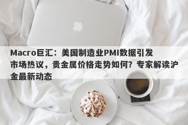Macro巨汇：美国制造业PMI数据引发市场热议，贵金属价格走势如何？专家解读沪金最新动态