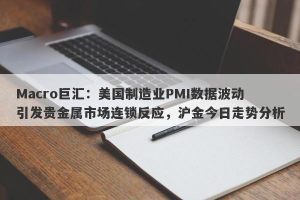 Macro巨汇：美国制造业PMI数据波动引发贵金属市场连锁反应，沪金今日走势分析