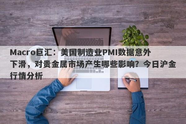 Macro巨汇：美国制造业PMI数据意外下滑，对贵金属市场产生哪些影响？今日沪金行情分析