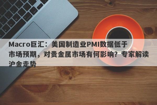Macro巨汇：美国制造业PMI数据低于市场预期，对贵金属市场有何影响？专家解读沪金走势