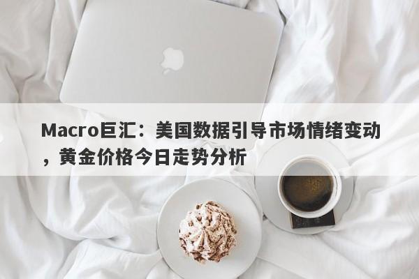 Macro巨汇：美国数据引导市场情绪变动，黄金价格今日走势分析