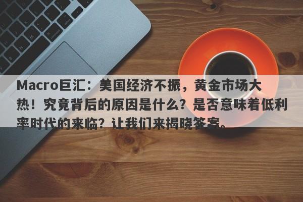 Macro巨汇：美国经济不振，黄金市场大热！究竟背后的原因是什么？是否意味着低利率时代的来临？让我们来揭晓答案。