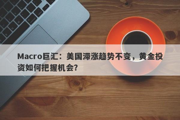 Macro巨汇：美国滞涨趋势不变，黄金投资如何把握机会？