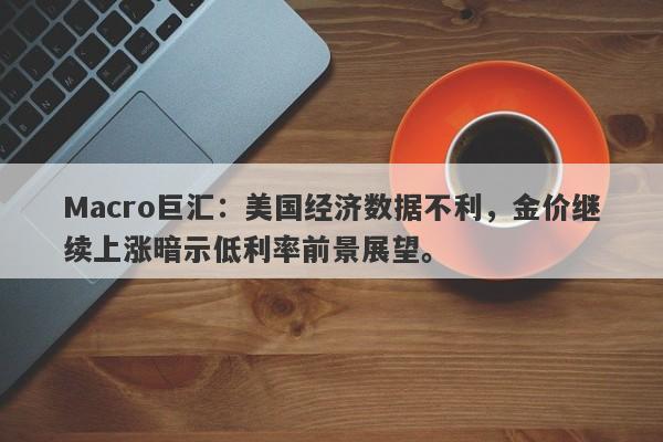 Macro巨汇：美国经济数据不利，金价继续上涨暗示低利率前景展望。