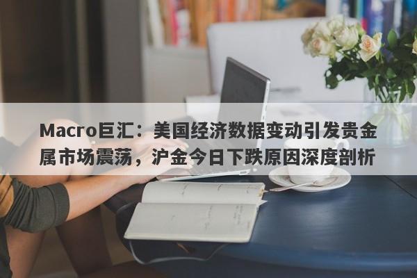 Macro巨汇：美国经济数据变动引发贵金属市场震荡，沪金今日下跌原因深度剖析
