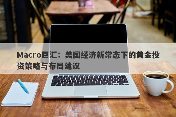 Macro巨汇：美国经济新常态下的黄金投资策略与布局建议