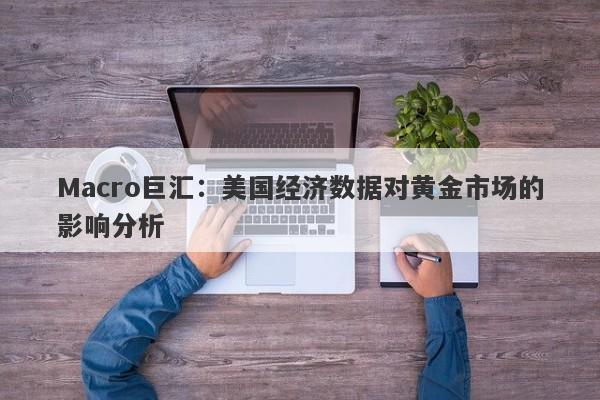 Macro巨汇：美国经济数据对黄金市场的影响分析
