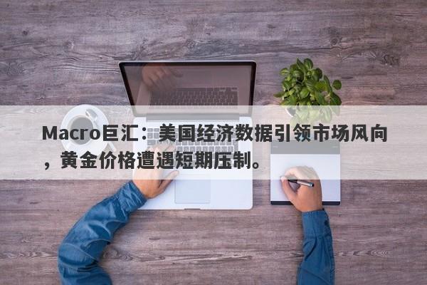 Macro巨汇：美国经济数据引领市场风向，黄金价格遭遇短期压制。
