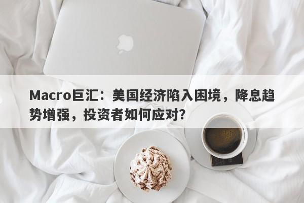 Macro巨汇：美国经济陷入困境，降息趋势增强，投资者如何应对？