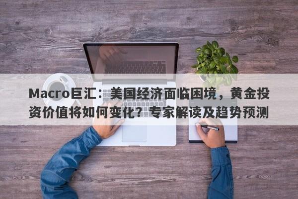 Macro巨汇：美国经济面临困境，黄金投资价值将如何变化？专家解读及趋势预测