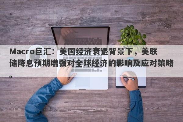 Macro巨汇：美国经济衰退背景下，美联储降息预期增强对全球经济的影响及应对策略。
