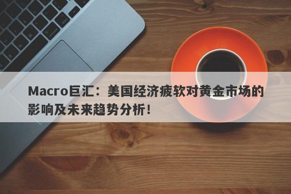 Macro巨汇：美国经济疲软对黄金市场的影响及未来趋势分析！
