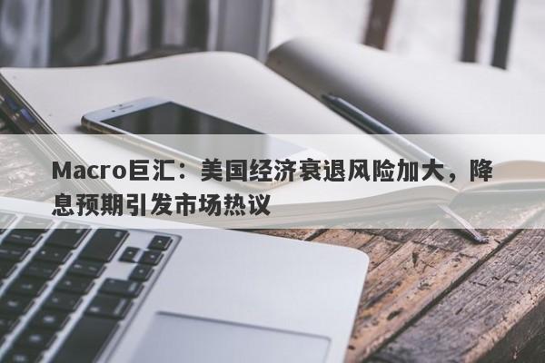 Macro巨汇：美国经济衰退风险加大，降息预期引发市场热议