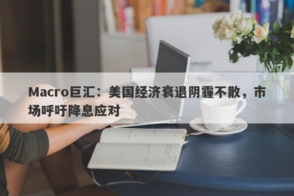 Macro巨汇：美国经济衰退阴霾不散，市场呼吁降息应对