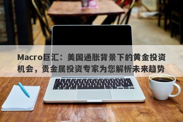 Macro巨汇：美国通胀背景下的黄金投资机会，贵金属投资专家为您解析未来趋势