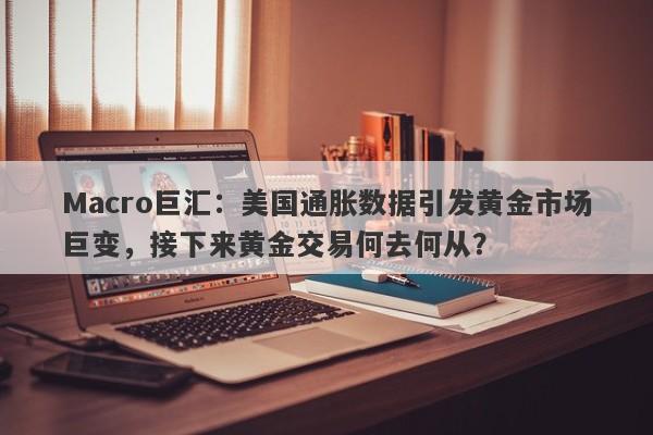 Macro巨汇：美国通胀数据引发黄金市场巨变，接下来黄金交易何去何从？