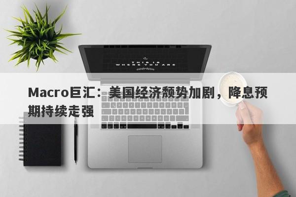 Macro巨汇：美国经济颓势加剧，降息预期持续走强