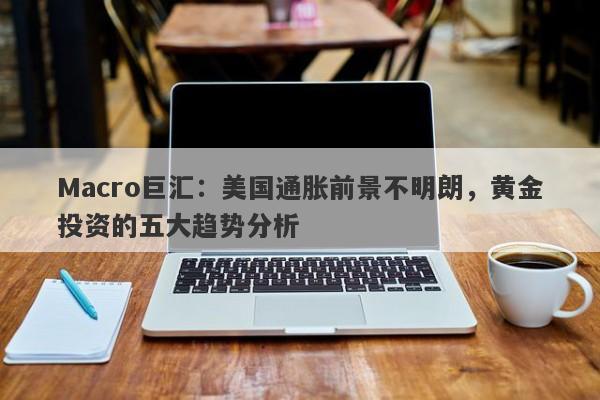 Macro巨汇：美国通胀前景不明朗，黄金投资的五大趋势分析