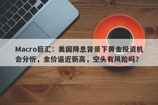 Macro巨汇：美国降息背景下黄金投资机会分析，金价逼近新高，空头有风险吗？
