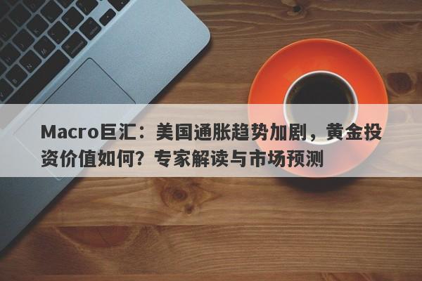 Macro巨汇：美国通胀趋势加剧，黄金投资价值如何？专家解读与市场预测