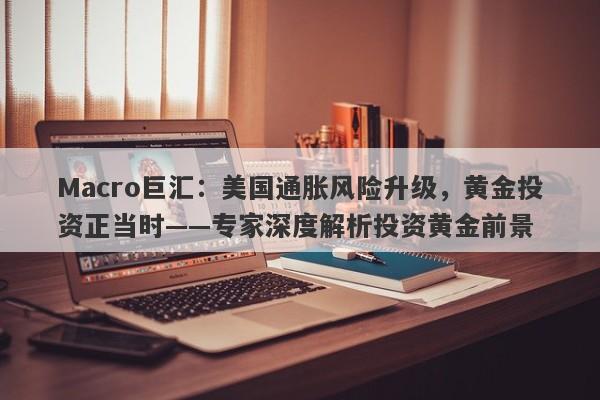 Macro巨汇：美国通胀风险升级，黄金投资正当时——专家深度解析投资黄金前景