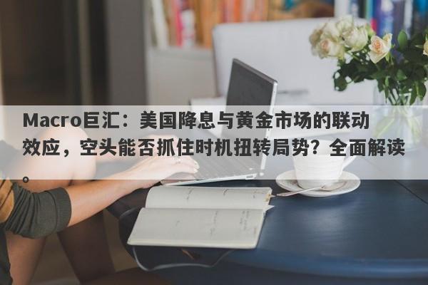 Macro巨汇：美国降息与黄金市场的联动效应，空头能否抓住时机扭转局势？全面解读。