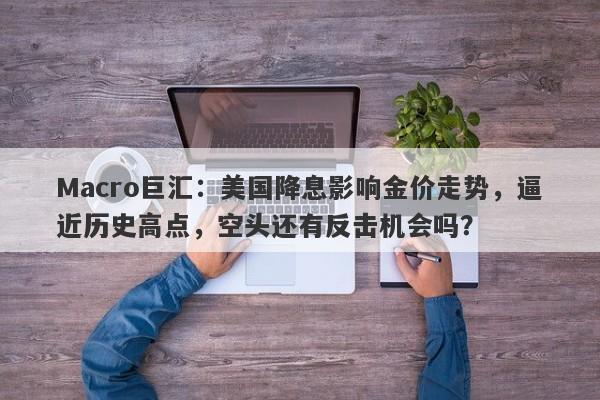 Macro巨汇：美国降息影响金价走势，逼近历史高点，空头还有反击机会吗？