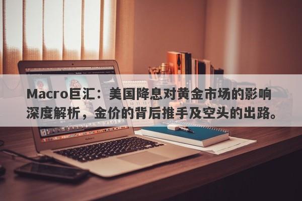 Macro巨汇：美国降息对黄金市场的影响深度解析，金价的背后推手及空头的出路。