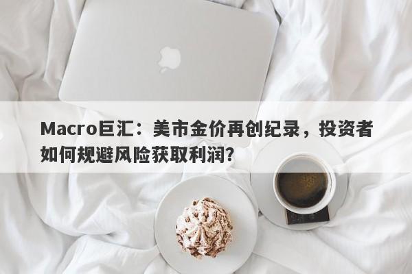 Macro巨汇：美市金价再创纪录，投资者如何规避风险获取利润？