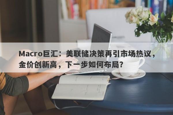 Macro巨汇：美联储决策再引市场热议，金价创新高，下一步如何布局？