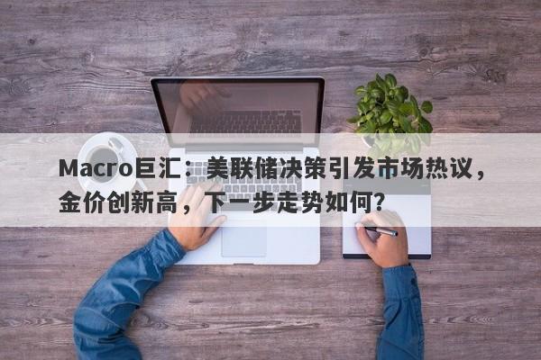 Macro巨汇：美联储决策引发市场热议，金价创新高，下一步走势如何？