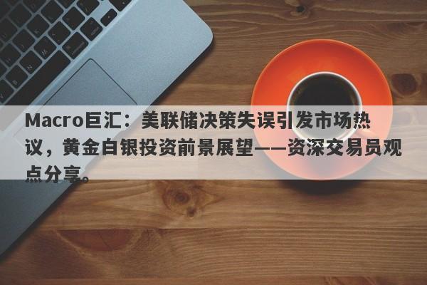 Macro巨汇：美联储决策失误引发市场热议，黄金白银投资前景展望——资深交易员观点分享。