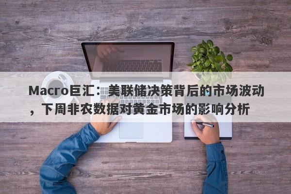 Macro巨汇：美联储决策背后的市场波动，下周非农数据对黄金市场的影响分析