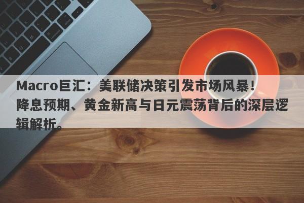 Macro巨汇：美联储决策引发市场风暴！降息预期、黄金新高与日元震荡背后的深层逻辑解析。