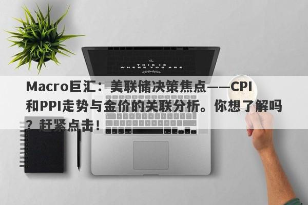 Macro巨汇：美联储决策焦点——CPI和PPI走势与金价的关联分析。你想了解吗？赶紧点击！