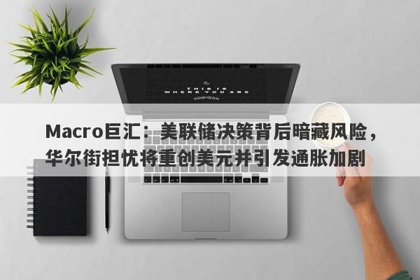 Macro巨汇：美联储决策背后暗藏风险，华尔街担忧将重创美元并引发通胀加剧