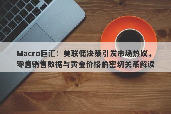 Macro巨汇：美联储决策引发市场热议，零售销售数据与黄金价格的密切关系解读