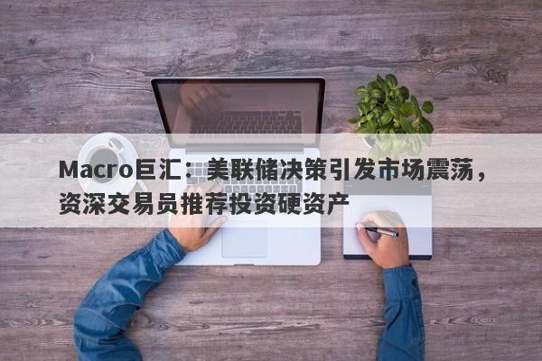 Macro巨汇：美联储决策引发市场震荡，资深交易员推荐投资硬资产