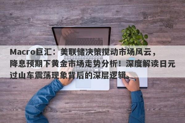 Macro巨汇：美联储决策搅动市场风云，降息预期下黄金市场走势分析！深度解读日元过山车震荡现象背后的深层逻辑。