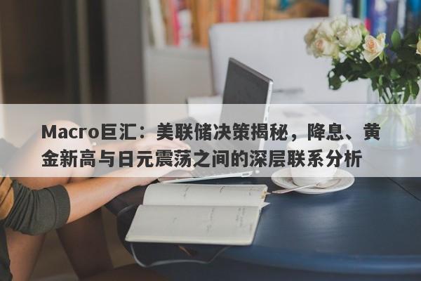 Macro巨汇：美联储决策揭秘，降息、黄金新高与日元震荡之间的深层联系分析