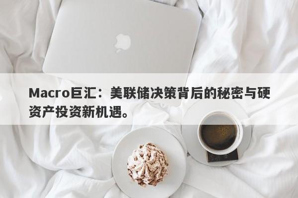 Macro巨汇：美联储决策背后的秘密与硬资产投资新机遇。