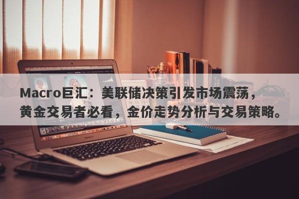 Macro巨汇：美联储决策引发市场震荡，黄金交易者必看，金价走势分析与交易策略。
