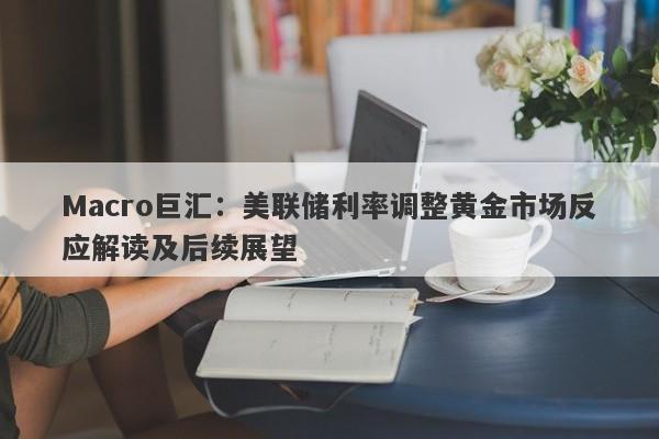 Macro巨汇：美联储利率调整黄金市场反应解读及后续展望