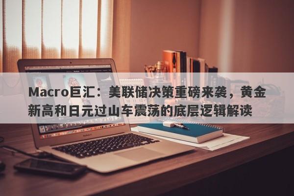 Macro巨汇：美联储决策重磅来袭，黄金新高和日元过山车震荡的底层逻辑解读