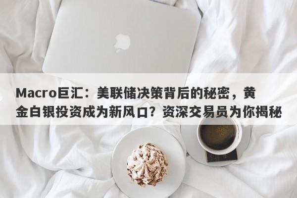 Macro巨汇：美联储决策背后的秘密，黄金白银投资成为新风口？资深交易员为你揭秘