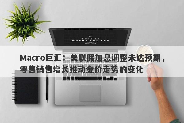 Macro巨汇：美联储加息调整未达预期，零售销售增长推动金价走势的变化