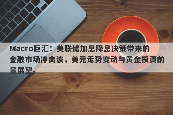Macro巨汇：美联储加息降息决策带来的金融市场冲击波，美元走势变动与黄金投资前景展望。