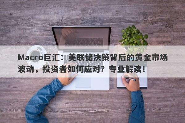Macro巨汇：美联储决策背后的黄金市场波动，投资者如何应对？专业解读！